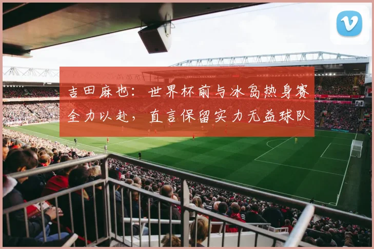 吉田麻也：世界杯前与冰岛热身赛全力以赴，直言保留实力无益球队备战
