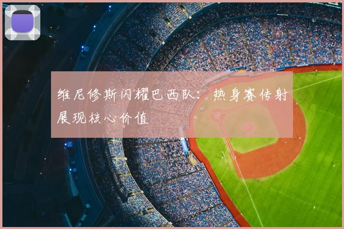 维尼修斯闪耀巴西队：热身赛传射展现核心价值