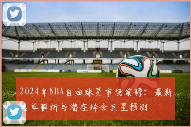 2024年NBA自由球员市场前瞻：最新名单解析与潜在转会巨星预测
