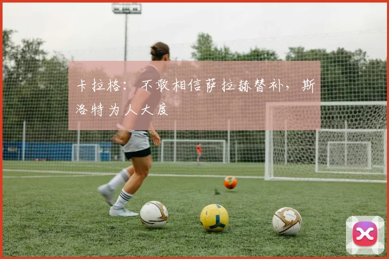 卡拉格：不敢相信萨拉赫替补，斯洛特为人大度