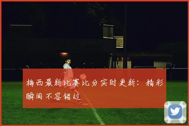 梅西最新比赛比分实时更新:精彩瞬间不容错过