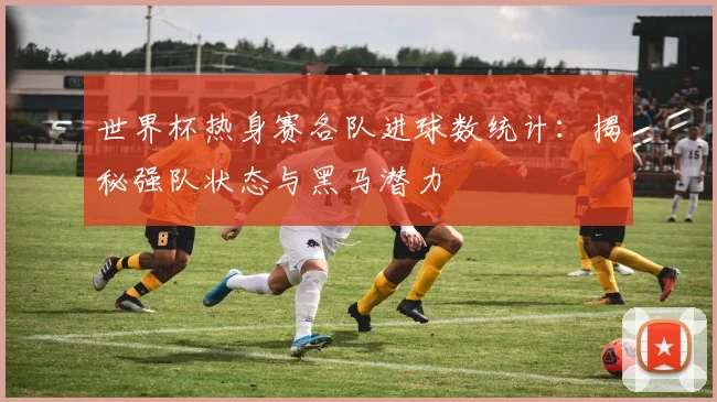 世界杯热身赛各队进球数统计：揭秘强队状态与黑马潜力