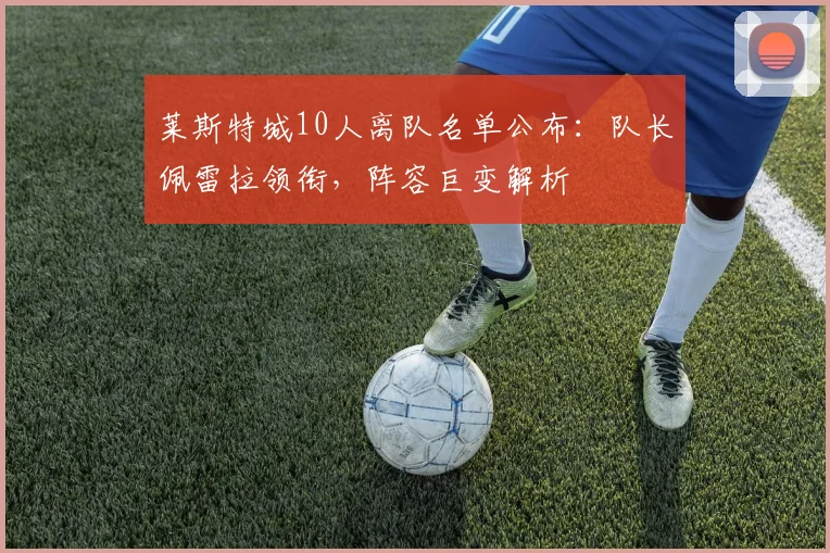 莱斯特城10人离队名单公布：队长佩雷拉领衔，阵容巨变解析