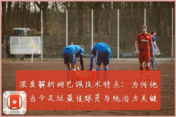 深度解析姆巴佩技术特点：为何他是当今足坛最佳球员与统治力关键