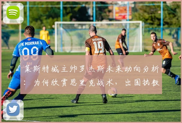 莱斯特城主帅罗杰斯未来动向分析：为何欣赏恩里克战术，出国执教巴黎可能性有多大？