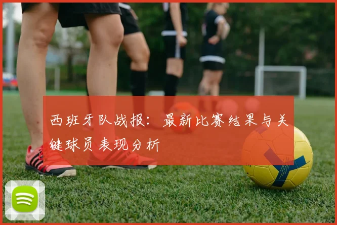 西班牙队战报：最新比赛结果与关键球员表现分析