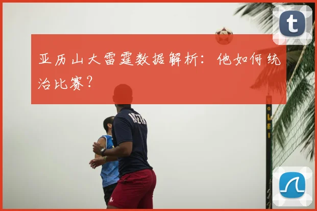 亚历山大雷霆数据解析:他如何统治比赛?