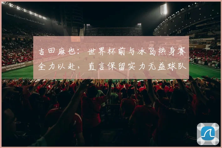 吉田麻也：世界杯前与冰岛热身赛全力以赴，直言保留实力无益球队备战