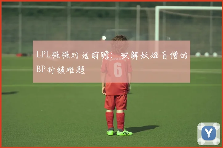 LPL强强对话前瞻：破解妖姬盲僧的BP封锁难题