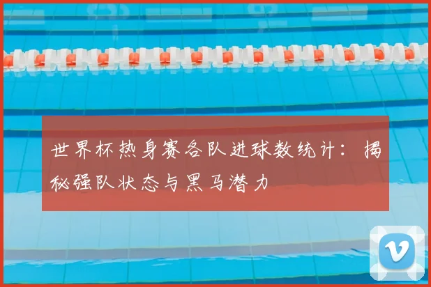 世界杯热身赛各队进球数统计：揭秘强队状态与黑马潜力