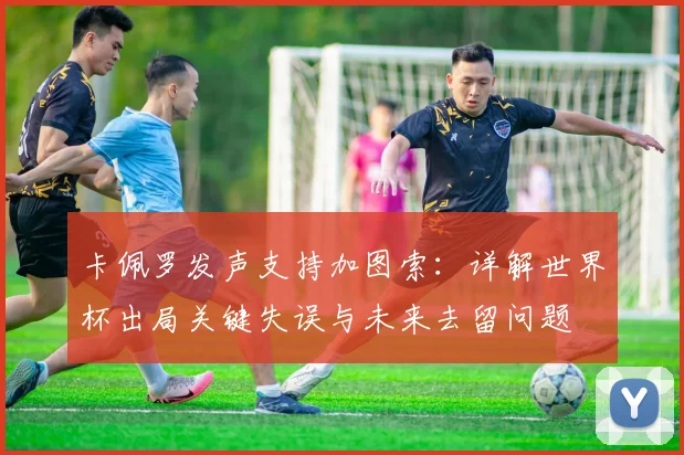 卡佩罗发声支持加图索：详解世界杯出局关键失误与未来去留问题