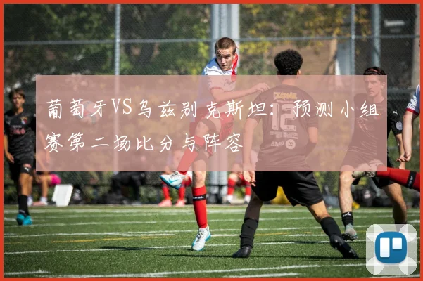 葡萄牙VS乌兹别克斯坦：预测小组赛第二场比分与阵容